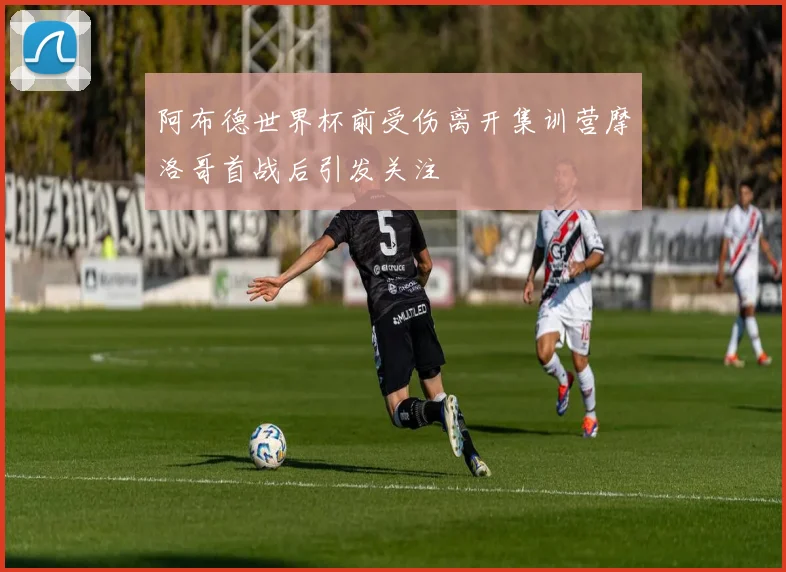 阿布德世界杯前受伤离开集训营摩洛哥首战后引发关注