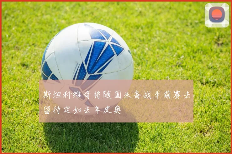 斯坦科维奇将随国米备战季前赛去留待定如去年皮奥