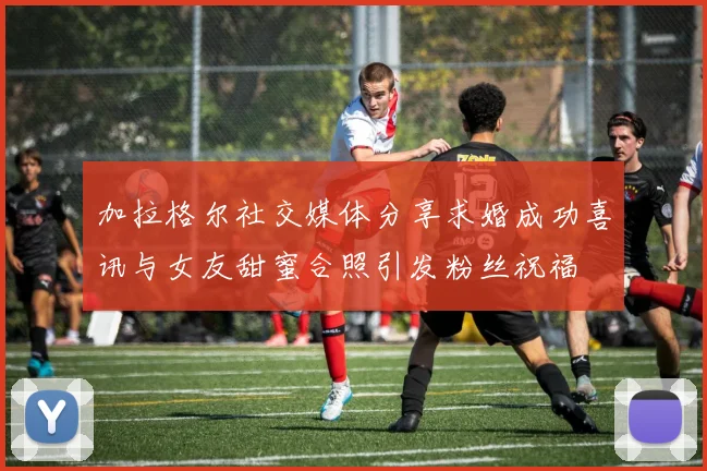 加拉格尔社交媒体分享求婚成功喜讯与女友甜蜜合照引发粉丝祝福